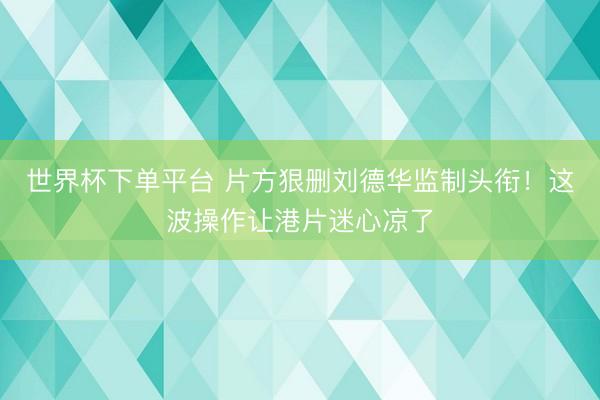 世界杯下单平台 片方狠删刘德华监制头衔！这波操作让港片迷心凉